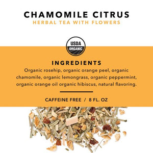 Chamomile Citrus Herbal Tea with Flowers. USDA Organic. Ingredients: Organic rosehip, organic orange peel, organic chamomile, organic lemongrass, organic peppermint, organic orange oil, organic hibiscus, natural flavoring. Caffeine Free. Serving Size 8 fl. oz.